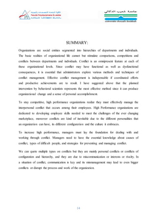 14
SUMMARY:
Organizations are social entities segmented into hierarchies of departments and individuals.
The basic realities of organizational life cannot but stimulate comparisons, competitions and
conflicts between departments and individuals. Conflict is an omnipresent feature at each of
these organizational levels. Since conflict may have functional as well as dysfunctional
consequences, it is essential that administrators explore various methods and techniques of
conflict management. Effective conflict management is indispensable if coordinated efforts
and productive achievements are to result. I have suggested above that the planned
intervention by behavioral scientists represents the most effective method since it can produce
organizational change and a sense of personal accomplishment.
To stay competitive, high performance organizations realize they must effectively manage the
interpersonal conflict that occurs among their employees. High Performance organizations are
dedicated to developing employee skills needed to meet the challenges of the ever changing
marketplace, moreover conflicts are kind of inevitable due to the different personalities that
an organization can have, its different configuration and the culture it embraces.
To increase high performance, managers must lay the foundation for dealing with and
working through conflict. Managers need to have the essential knowledge about causes of
conflict, types of difficult people, and strategies for preventing and managing conflict.
We can quote multiple types on conflicts but they are mainly personal conflicts or conflicts of
configuration and hierarchy, and they are due to miscommunication or interests or rivalry. In
a situation of conflict, communication is key and its mismanagement may lead to even bigger
conflicts or disrupt the process and work of the organization.
 