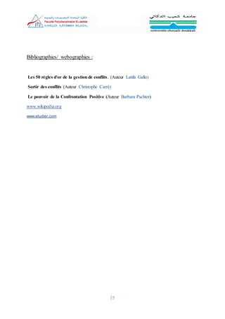 15
Bibliographies/ webographies :
Les 50 règles d'or de la gestion de conflits. (Auteur Latifa Gallo)
Sortir des conflits (Auteur Christophe Carré)
Le pouvoir de la Confrontation Positive (Auteur Barbara Pachter)
www.wikipedia.org
www.etudier.com
 