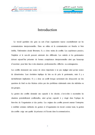 3
Introduction
Le travail quotidien des gens au sein d’une organisation repose essentiellement sur les
communications interpersonnelles. Dans un milieu où la communication est franche et bien
établie, l’information circule librement, il y a donc moins de conflits. Les expériences passées,
l’implicite et le non-dit peuvent entretenir des différends. Les salariés et les gestionnaires
doivent aujourd’hui présenter de bonnes compétences interpersonnelles ainsi que beaucoup
d’ouverture pour faire face à des situations professionnelles difficiles ou contraignantes.
Les conflits demeurent une source de stress importante à ne pas négliger ainsi qu’une source
de démotivation. Leur résolution implique de loin ou de près le gestionnaire, mais il y a
inévitablement implication. Il y a donc un conflit lorsque surviennent des désaccords sur des
questions de fond ou des frictions créées par des problèmes relationnels entre des individus ou
des groupes.
La gestion des conflits demande une capacité à les déceler, c’est-à-dire à reconnaître les
situations potentiellement conflictuelles, ainsi qu’une capacité à y réagir dans l’optique du
bien-être de l’organisation et des parties. Les origines des conflits peuvent amener l’entreprise
à redéfinir certaines méthodes de gestion et d’organisation du travail. comme toute, la gestion
des conflits exige une qualité de présence et d’écoute dans la communication.
 