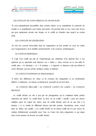 5
LES CONFLITS DE CONCURRENCE OU DE RIVALITE
Ils sont principalement perceptibles dans certains métiers où la compétitivité, la recherche du
résultat et sa quantification sont rendus nécessaires. On parvient dans ce cas à une sorte de jeu
qui peut rapidement devenir une drogue où le conflit est banalisé mais jusqu’à un certain
point.
LES CONFLITS DE GÉNÉRATION
Ils sont très souvent observables dans les organisations où leur nombre ne cesse de croître
avec l’augmentation de la mobilité professionnelle et les avancées technologiques.
LE CONFLIT MIMÉTIQUE
Il s’agit d’un conflit qui naît de l’apprentissage par mimétisme d’un apprenti face à son
supérieur qui va apprendre puis dépasser son « maître ». Ainsi, souvent, on va voir naître le
conflit entre « le théorique » et « le pratique ». L’apprenti va dépasser celui qui détient le
savoir théorique par une activité pratique assidue et maîtrisée.
LE CONFLIT D’OPINION OU IDEOLOGIQUE
Il relève des différences de valeur ou de croyance des antagonistes et est extrêmement
difficile à solutionner car chacun est intimement persuadé de son bon droit.
LE CONFLIT DÉCLARÉ / LE CONFLIT LATENT OU LARVE / LE CONFLIT
REFOULÉ
Le conflit déclaré est mis à jour par les protagonistes qui le souhaitent même parfois
clairement par intérêt. Le conflit latent ou larvé est un conflit « étouffé » pour des raisons
multiples (peur du regard des autres, peur du conflit déclaré, peur de ne pas être à la
hauteur…) et se traduit de différentes façons (non-dits pesants, absentéisme, stress, retard
dans les délais, non qualité…) Le conflit refoulé est un ancien conflit qui n’a pas trouvé de
solution définitivement acceptable pour l’une ou l’autre des deux antagonistes et qui risque
donc à tout moment de devenir un conflit déclaré.
 