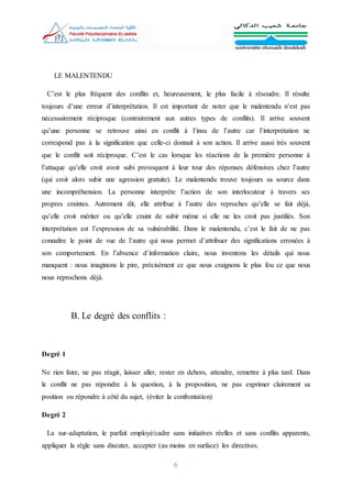 6
LE MALENTENDU
C’est le plus fréquent des conflits et, heureusement, le plus facile à résoudre. Il résulte
toujours d’une erreur d’interprétation. Il est important de noter que le malentendu n’est pas
nécessairement réciproque (contrairement aux autres types de conflits). Il arrive souvent
qu’une personne se retrouve ainsi en conflit à l’insu de l’autre car l’interprétation ne
correspond pas à la signification que celle-ci donnait à son action. Il arrive aussi très souvent
que le conflit soit réciproque. C’est le cas lorsque les réactions de la première personne à
l’attaque qu’elle croit avoir subi provoquent à leur tour des réponses défensives chez l’autre
(qui croit alors subir une agression gratuite). Le malentendu trouve toujours sa source dans
une incompréhension. La personne interprète l’action de son interlocuteur à travers ses
propres craintes. Autrement dit, elle attribue à l’autre des reproches qu’elle se fait déjà,
qu’elle croit mériter ou qu’elle craint de subir même si elle ne les croit pas justifiés. Son
interprétation est l’expression de sa vulnérabilité. Dans le malentendu, c’est le fait de ne pas
connaître le point de vue de l’autre qui nous permet d’attribuer des significations erronées à
son comportement. En l’absence d’information claire, nous inventons les détails qui nous
manquent : nous imaginons le pire, précisément ce que nous craignons le plus fou ce que nous
nous reprochons déjà.
B. Le degré des conflits :
Degré 1
Ne rien faire, ne pas réagir, laisser aller, rester en dehors, attendre, remettre à plus tard. Dans
le conflit ne pas répondre à la question, à la proposition, ne pas exprimer clairement sa
position ou répondre à côté du sujet, (éviter la confrontation)
Degré 2
La sur-adaptation, le parfait employé/cadre sans initiatives réelles et sans conflits apparents,
appliquer la règle sans discuter, accepter (au moins en surface) les directives.
 