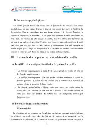 9
B. Les sources psychologiques :
Les conflits peuvent trouver leur source dans la personnalité des individus. Ces causes
psychologiques ont des origines diverses et trouvent bien souvent leur source à l’extérieur de
l’organisation. Elles se matérialisent sous des formes diverses : la violence, l'angoisse, la
dépression, l'agressivité, la frustration... et ont pour point commun la durée assez longue de
leurs effets. En présence de telles sources de conflits, il est très difficile pour l’entreprise de
parvenir à une maîtrise du problème. Certaines vont recourir à des professionnels de la santé
mais elles sont très rares car ce choix implique la reconnaissance d’un mal inavouable et
surtout négatif pour l’image de l’organisation. Ces situations se terminent malheureusement
souvent en « mise à l’écart du ou des salarié(s) ou, au pire, en licenciement(s).
III. Les méthodes de gestion et de résolution des conflits
A. Les différentes stratégies et méthodes de gestion des conflits
1- La stratégie Gagnant/gagnant: le mode de résolution optimal des conflits est celui où
les 2 parties sortent gagnantes.
2- La stratégie Perdant/gagnant : Une des parties obtiendra satisfaction et l’autre se
trouvera perdante. Le résultat de cette situation, sera la méfiance et la frustration, ce
qui peut ralentir la résolution de futurs conflits.
3- La stratégie perdant/perdant : Chaque partie peut gagner sur certains points du
conflit, mais sur l’ensemble ils sont tous les 2 perdants. Cette situation entraîne un
statu quo, donc une paralysie du système face aux changements imposés par
l’environnement.
B. Les outils de gestion des conflits
1°/ la négociation
La négociation est un processus par lequel deux ou plusieurs personnes tentent d’atténuer
ou d’éliminer un conflit entre elles. Le but est de parvenir à un compromis par la
communication, la persuasion, et la concession mutuelle. Les participants doivent être prêts à
 