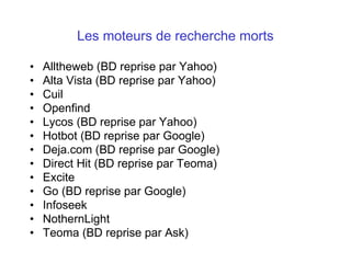 Les moteurs de recherche morts
• Alltheweb (BD reprise par Yahoo)
• Alta Vista (BD reprise par Yahoo)
• Cuil
• Openfind
• Lycos (BD reprise par Yahoo)
• Hotbot (BD reprise par Google)
• Deja.com (BD reprise par Google)
• Direct Hit (BD reprise par Teoma)
• Excite
• Go (BD reprise par Google)
• Infoseek
• NothernLight
• Teoma (BD reprise par Ask)
 