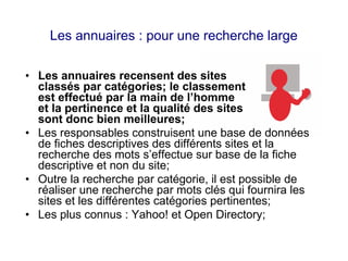 Les annuaires : pour une recherche large
• Les annuaires recensent des sites
classés par catégories; le classement
est effectué par la main de l’homme
et la pertinence et la qualité des sites
sont donc bien meilleures;
• Les responsables construisent une base de données
de fiches descriptives des différents sites et la
recherche des mots s’effectue sur base de la fiche
descriptive et non du site;
• Outre la recherche par catégorie, il est possible de
réaliser une recherche par mots clés qui fournira les
sites et les différentes catégories pertinentes;
• Les plus connus : Yahoo! et Open Directory;
 