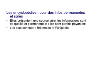 Les encyclopédies : pour des infos permanentes
et sûres
• Elles présentent une source sûre, les informations sont
de qualité et permanentes; elles sont parfois payantes;
• Les plus connues : Britannica et Wikipedia
 
