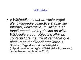Wikipédia
• « Wikipédia est est un vaste projet
d'encyclopédie collective établie sur
Internet, universelle, multilingue et
fonctionnant sur le principe du wiki.
Wikipédia a pour objectif d'offrir un
contenu libre, neutre et vérifiable que
chacun peut éditer et améliorer. »
Source : Page d'accueil de Wikipédia
(http://fr.wikipedia.org/wiki/Wikipédia:A_propos )
consultée en septembre 2010
 