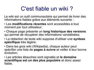 C'est fiable un wiki ?
Le wiki est un outil communautaire qui permet de livrer des
informations fiables grâce aux éléments suivants :
• Les modifications récentes sont accessibles à tout
moment par tout utilisateur;
• Chaque page présente un long historique des versions
qui permet de récupérer des informations vandalisées;
• La rédaction de texte wiki suppose d'utiliser une syntaxe
spécifique très légère;
• Dans les gros wiki (Wikipedia), chaque auteur peut
spécifier une liste de pages à suivre et veiller à leur bonne
évolution;
• Les articles ébauches sont signalés et le domaine
scientifique est un des plus populaire et donc assez
fiable.
 
