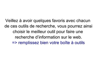 Veillez à avoir quelques favoris avec chacun
de ces outils de recherche, vous pourrez ainsi
choisir le meilleur outil pour faire une
recherche d’information sur le web.
=> remplissez bien votre boîte à outils
 