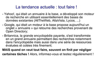 La tendance actuelle : tout faire !
- Yahoo!, qui était un annuaire à la base, a développé son moteur
de recherche en utilisant essentiellement des bases de
données existantes (AllTheWeb, AltaVista, Lycos, ...)
- Google, qui était un moteur à la base propose aujourd'hui un
onglet « annuaire » qui retourne des recherches provenant de
Open Directory;
- Britannica, la grande encyclopédie payante, s'est transformée
en un grand annuaire permettant des recherches notamment
dans l'encyclopédie mais aussi dans une série de ressources
évaluées et cotées très finement;
MAIS quand on veut tout faire, souvent on finit par négliger
certaines tâches ! Alors, informez-vous et testez régulièrement !
 