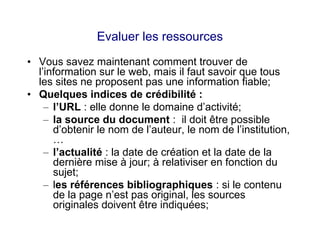 Evaluer les ressources
• Vous savez maintenant comment trouver de
l’information sur le web, mais il faut savoir que tous
les sites ne proposent pas une information fiable;
• Quelques indices de crédibilité :
– l’URL : elle donne le domaine d’activité;
– la source du document : il doit être possible
d’obtenir le nom de l’auteur, le nom de l’institution,
…
– l’actualité : la date de création et la date de la
dernière mise à jour; à relativiser en fonction du
sujet;
– les références bibliographiques : si le contenu
de la page n’est pas original, les sources
originales doivent être indiquées;
 