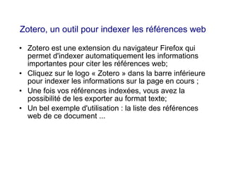 Zotero, un outil pour indexer les références web
• Zotero est une extension du navigateur Firefox qui
permet d'indexer automatiquement les informations
importantes pour citer les références web;
• Cliquez sur le logo « Zotero » dans la barre inférieure
pour indexer les informations sur la page en cours ;
• Une fois vos références indexées, vous avez la
possibilité de les exporter au format texte;
• Un bel exemple d'utilisation : la liste des références
web de ce document ...
 