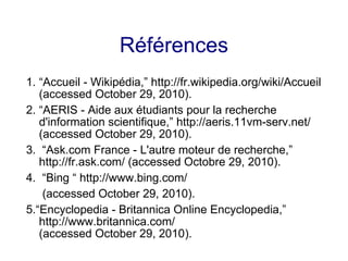 Références
1. “Accueil - Wikipédia,” http://fr.wikipedia.org/wiki/Accueil
(accessed October 29, 2010).
2. “AERIS - Aide aux étudiants pour la recherche
d'information scientifique,” http://aeris.11vm-serv.net/
(accessed October 29, 2010).
3. “Ask.com France - L'autre moteur de recherche,”
http://fr.ask.com/ (accessed Octobre 29, 2010).
4. “Bing “ http://www.bing.com/
(accessed October 29, 2010).
5.“Encyclopedia - Britannica Online Encyclopedia,”
http://www.britannica.com/
(accessed October 29, 2010).
 