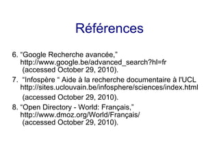 Références
6. “Google Recherche avancée,”
http://www.google.be/advanced_search?hl=fr
(accessed October 29, 2010).
7. “Infospère “ Aide à la recherche documentaire à l'UCL
http://sites.uclouvain.be/infosphere/sciences/index.html
(accessed October 29, 2010).
8. “Open Directory - World: Français,”
http://www.dmoz.org/World/Français/
(accessed October 29, 2010).
 