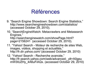 Références
9. “Search Engine Showdown: Search Engine Statistics,”
http://www.searchengineshowdown.com/statistics/
(accessed October 29, 2010).
10. “SearchEngineWatch: Metacrawlers and Metasearch
Engines,”
http://searchenginewatch.com/showPage.html?
page=2156241 (accessed October 29, 2010).
11. “Yahoo! Search - Moteur de recherche de sites Web,
images, vidéos, shopping et actualités,”
http://fr.dir.yahoo.com/ (accessed October 29, 2010)
12. “Yahoo! Search - Recherche avancée,”
http://fr.search.yahoo.com/web/advanced;_ylt=A0geu
mW3IUZHy_4A6uFiAQx. (accessed October 29, 2010)
 