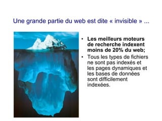 Une grande partie du web est dite « invisible » ...
• Les meilleurs moteurs
de recherche indexent
moins de 20% du web;
• Tous les types de fichiers
ne sont pas indexés et
les pages dynamiques et
les bases de données
sont difficilement
indexées.
 