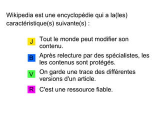 Wikipedia est une encyclopédie qui a la(les)
caractéristique(s) suivante(s) :
Tout le monde peut modifier son
contenu.
J
B
V
R
Après relecture par des spécialistes, les
les contenus sont protégés.
C'est une ressource fiable.
On garde une trace des différentes
versions d'un article.
 