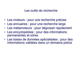 Les outils de recherche
• Les moteurs : pour une recherche précise
• Les annuaires : pour une recherche large
• Les métamoteurs : pour dégrossir rapidement
• Les encyclopédies : pour des informations
permanentes et sûres
• Les bases de données spécialisées : pour des
informations validées dans un domaine précis
 