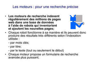 Les moteurs : pour une recherche précise
• Les moteurs de recherche indexent
régulièrement des millions de pages
web dans une base de données
à l’aide de robots qui inventorient
et ajoutent les nouvelles pages;
• Chaque robot fonctionne à sa manière et ils peuvent donc
produire des résultats très différents selon l’indexation
utilisée :
- par mots clés;
- par titre;
- par le texte (tout ou seulement le début)
• Chaque moteur propose un formulaire de recherche
avancée plus puissant;
 