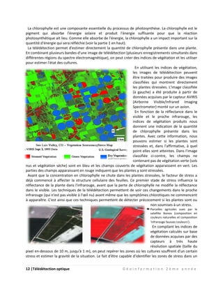 12 |Télédétection optique G é o i n f o r m a t i o n 2 è m e a n n é e
La chlorophylle est une composante essentielle du processus de photosynthèse. La chlorophylle est le
pigment qui absorbe l'énergie solaire et produit l'énergie suffisante pour que la réaction
photosynthétique ait lieu. Comme elle absorbe de l'énergie, la chlorophylle a un impact important sur la
quantité d'énergie qui sera réfléchie (voir la partie 1 en haut).
La télédétection permet d'estimer directement la quantité de chlorophylle présente dans une plante.
En combinant plusieurs bandes d'une image de télédétection (plusieurs enregistrements simultanés dans
différentes régions du spectre électromagnétique), on peut créer des indices de végétation et les utiliser
pour estimer l'état des cultures.
En utilisant les indices de végétation,
les images de télédétection peuvent
être traitées pour produire des images
classifiées qui montrent directement
les plantes stressées. L'image classifiée
(à gauche) a été produite à partir de
données acquises par le capteur AVIRIS
(Airborne Visible/Infrared Imaging
Spectrometer) monté sur un avion.
En fonction de la réflectance dans le
visible et le proche infrarouge, les
indices de végétation produits nous
donnent une indication de la quantité
de chlorophylle présente dans les
plantes. Avec cette information, nous
pouvons estimer si les plantes sont
stressées et, dans l'affirmative, à quel
point elles sont atteintes. Dans l'image
classifiée ci-contre, les champs ne
contenant pas de végétation verte (sols
nus et végétation sèche) sont en bleu et les champs couverts de végétation apparaissent en vert. Les
parties des champs apparaissant en rouge indiquent que les plantes y sont stressées.
Avant que la concentration en chlorophylle ne chute dans les plantes stressées, le facteur de stress a
déjà commencé à affecter la structure cellulaire des feuilles. Ce premier stade de stress influence la
réflectance de la plante dans l'infrarouge, avant que la perte de chlorophylle ne modifie la réflectance
dans le visible. Les techniques de la télédétection permettent de voir ces changements dans le proche
infrarouge (qui n'est pas visible à l'œil nu) avant même que les symptômes chlorotiques ne commencent
à apparaître. C'est ainsi que ces techniques permettent de détecter précocement si les plantes sont ou
non soumises à un stress.
Parcelles agricoles vues par le
satellite Ikonos (composition en
couleurs naturelles et composition
'infrarouge fausses couleurs').
En compilant les indices de
végétation calculés sur base
de données acquises par des
capteurs à très haute
résolution spatiale (taille du
pixel en-dessous de 10 m, jusqu'à 1 m), on peut repérer les zones où les cultures souffrent d'un certain
stress et estimer la gravité de la situation. Le fait d'être capable d'identifier les zones de stress dans un
 