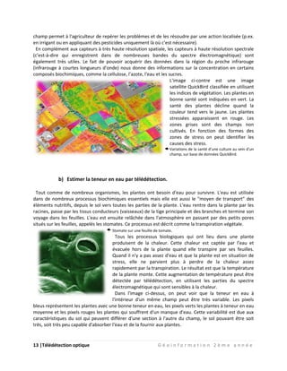 13 |Télédétection optique G é o i n f o r m a t i o n 2 è m e a n n é e
champ permet à l'agriculteur de repérer les problèmes et de les résoudre par une action localisée (p.ex.
en irrigant ou en appliquant des pesticides uniquement là où c'est nécessaire).
En complément aux capteurs à très haute résolution spatiale, les capteurs à haute résolution spectrale
(c'est-à-dire qui enregistrent dans de nombreuses bandes du spectre électromagnétique) sont
également très utiles. Le fait de pouvoir acquérir des données dans la région du proche infrarouge
(infrarouge à courtes longueurs d'onde) nous donne des informations sur la concentration en certains
composés biochimiques, comme la cellulose, l'azote, l'eau et les sucres.
L'image ci-contre est une image
satellite QuickBird classifiée en utilisant
les indices de végétation. Les plantes en
bonne santé sont indiquées en vert. La
santé des plantes décline quand la
couleur tend vers le jaune. Les plantes
stressées apparaissent en rouge. Les
zones grises sont des champs non
cultivés. En fonction des formes des
zones de stress on peut identifier les
causes des stress.
Variations de la santé d'une culture au sein d'un
champ, sur base de données QuickBird.
b) Estimer la teneur en eau par télédétection.
Tout comme de nombreux organismes, les plantes ont besoin d'eau pour survivre. L'eau est utilisée
dans de nombreux processus biochimiques essentiels mais elle est aussi le "moyen de transport" des
éléments nutritifs, depuis le sol vers toutes les parties de la plante. L'eau rentre dans la plante par les
racines, passe par les tissus conducteurs (vaisseaux) de la tige principale et des branches et termine son
voyage dans les feuilles. L'eau est ensuite relâchée dans l'atmosphère en passant par des petits pores
situés sur les feuilles, appelés les stomates. Ce processus est décrit comme la transpiration végétale.
Stomate sur une feuille de tomate.
Tous les processus biologiques qui ont lieu dans une plante
produisent de la chaleur. Cette chaleur est captée par l'eau et
évacuée hors de la plante quand elle transpire par ses feuilles.
Quand il n'y a pas assez d'eau et que la plante est en situation de
stress, elle ne parvient plus à perdre de la chaleur assez
rapidement par la transpiration. Le résultat est que la température
de la plante monte. Cette augmentation de température peut être
détectée par télédétection, en utilisant les parties du spectre
électromagnétique qui sont sensibles à la chaleur.
Dans l'image ci-dessus, on peut voir que la teneur en eau à
l'intérieur d'un même champ peut être très variable. Les pixels
bleus représentent les plantes avec une bonne teneur en eau, les pixels verts les plantes à teneur en eau
moyenne et les pixels rouges les plantes qui souffrent d'un manque d'eau. Cette variabilité est due aux
caractéristiques du sol qui peuvent différer d'une section à l'autre du champ, le sol pouvant être soit
très, soit très peu capable d'absorber l'eau et de la fournir aux plantes.
 