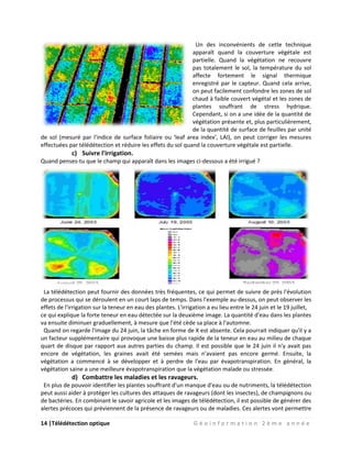 14 |Télédétection optique G é o i n f o r m a t i o n 2 è m e a n n é e
Un des inconvénients de cette technique
apparaît quand la couverture végétale est
partielle. Quand la végétation ne recouvre
pas totalement le sol, la température du sol
affecte fortement le signal thermique
enregistré par le capteur. Quand cela arrive,
on peut facilement confondre les zones de sol
chaud à faible couvert végétal et les zones de
plantes souffrant de stress hydrique.
Cependant, si on a une idée de la quantité de
végétation présente et, plus particulièrement,
de la quantité de surface de feuilles par unité
de sol (mesuré par l'indice de surface foliaire ou 'leaf area index', LAI), on peut corriger les mesures
effectuées par télédétection et réduire les effets du sol quand la couverture végétale est partielle.
c) Suivre l'irrigation.
Quand penses-tu que le champ qui apparaît dans les images ci-dessous a été irrigué ?
La télédétection peut fournir des données très fréquentes, ce qui permet de suivre de près l'évolution
de processus qui se déroulent en un court laps de temps. Dans l'exemple au-dessus, on peut observer les
effets de l'irrigation sur la teneur en eau des plantes. L'irrigation a eu lieu entre le 24 juin et le 19 juillet,
ce qui explique la forte teneur en eau détectée sur la deuxième image. La quantité d'eau dans les plantes
va ensuite diminuer graduellement, à mesure que l'été cède sa place à l'automne.
Quand on regarde l'image du 24 juin, la tâche en forme de X est absente. Cela pourrait indiquer qu'il y a
un facteur supplémentaire qui provoque une baisse plus rapide de la teneur en eau au milieu de chaque
quart de disque par rapport aux autres parties du champ. Il est possible que le 24 juin il n'y avait pas
encore de végétation, les graines avait été semées mais n'avaient pas encore germé. Ensuite, la
végétation a commencé à se développer et à perdre de l'eau par évapotranspiration. En général, la
végétation saine a une meilleure évapotranspiration que la végétation malade ou stressée.
d) Combattre les maladies et les ravageurs.
En plus de pouvoir identifier les plantes souffrant d'un manque d'eau ou de nutriments, la télédétection
peut aussi aider à protéger les cultures des attaques de ravageurs (dont les insectes), de champignons ou
de bactéries. En combinant le savoir agricole et les images de télédétection, il est possible de générer des
alertes précoces qui préviennent de la présence de ravageurs ou de maladies. Ces alertes vont permettre
 