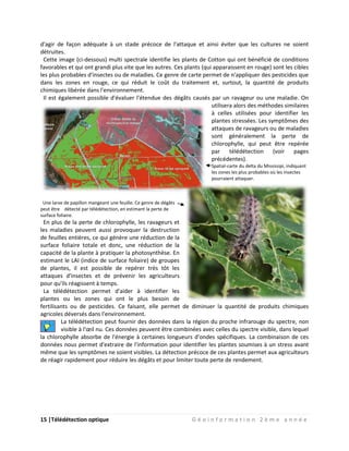 15 |Télédétection optique G é o i n f o r m a t i o n 2 è m e a n n é e
d'agir de façon adéquate à un stade précoce de l'attaque et ainsi éviter que les cultures ne soient
détruites.
Cette image (ci-dessous) multi spectrale identifie les plants de Cotton qui ont bénéficié de conditions
favorables et qui ont grandi plus vite que les autres. Ces plants (qui apparaissent en rouge) sont les cibles
les plus probables d'insectes ou de maladies. Ce genre de carte permet de n'appliquer des pesticides que
dans les zones en rouge, ce qui réduit le coût du traitement et, surtout, la quantité de produits
chimiques libérée dans l'environnement.
Il est également possible d'évaluer l'étendue des dégâts causés par un ravageur ou une maladie. On
utilisera alors des méthodes similaires
à celles utilisées pour identifier les
plantes stressées. Les symptômes des
attaques de ravageurs ou de maladies
sont généralement la perte de
chlorophylle, qui peut être repérée
par télédétection (voir pages
précédentes).
Spatial-carte du delta du Mississipi, indiquant
les zones les plus probables où les insectes
pourraient attaquer.
Une larve de papillon mangeant une feuille. Ce genre de dégâts
peut être détecté par télédétection, en estimant la perte de
surface foliaire.
En plus de la perte de chlorophylle, les ravageurs et
les maladies peuvent aussi provoquer la destruction
de feuilles entières, ce qui génère une réduction de la
surface foliaire totale et donc, une réduction de la
capacité de la plante à pratiquer la photosynthèse. En
estimant le LAI (indice de surface foliaire) de groupes
de plantes, il est possible de repérer très tôt les
attaques d'insectes et de prévenir les agriculteurs
pour qu'ils réagissent à temps.
La télédétection permet d'aider à identifier les
plantes ou les zones qui ont le plus besoin de
fertilisants ou de pesticides. Ce faisant, elle permet de diminuer la quantité de produits chimiques
agricoles déversés dans l'environnement.
La télédétection peut fournir des données dans la région du proche infrarouge du spectre, non
visible à l'œil nu. Ces données peuvent être combinées avec celles du spectre visible, dans lequel
la chlorophylle absorbe de l'énergie à certaines longueurs d'ondes spécifiques. La combinaison de ces
données nous permet d'extraire de l'information pour identifier les plantes soumises à un stress avant
même que les symptômes ne soient visibles. La détection précoce de ces plantes permet aux agriculteurs
de réagir rapidement pour réduire les dégâts et pour limiter toute perte de rendement.
 