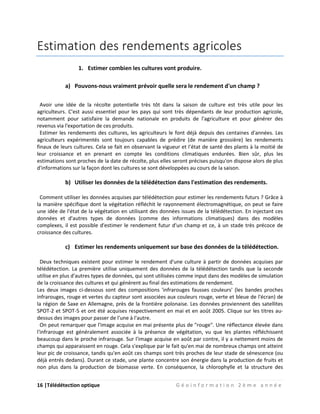 16 |Télédétection optique G é o i n f o r m a t i o n 2 è m e a n n é e
Estimation des rendements agricoles
1. Estimer combien les cultures vont produire.
a) Pouvons-nous vraiment prévoir quelle sera le rendement d'un champ ?
Avoir une idée de la récolte potentielle très tôt dans la saison de culture est très utile pour les
agriculteurs. C'est aussi essentiel pour les pays qui sont très dépendants de leur production agricole,
notamment pour satisfaire la demande nationale en produits de l'agriculture et pour générer des
revenus via l'exportation de ces produits.
Estimer les rendements des cultures, les agriculteurs le font déjà depuis des centaines d'années. Les
agriculteurs expérimentés sont toujours capables de prédire (de manière grossière) les rendements
finaux de leurs cultures. Cela se fait en observant la vigueur et l'état de santé des plants à la moitié de
leur croissance et en prenant en compte les conditions climatiques endurées. Bien sûr, plus les
estimations sont proches de la date de récolte, plus elles seront précises puisqu'on dispose alors de plus
d'informations sur la façon dont les cultures se sont développées au cours de la saison.
b) Utiliser les données de la télédétection dans l'estimation des rendements.
Comment utiliser les données acquises par télédétection pour estimer les rendements futurs ? Grâce à
la manière spécifique dont la végétation réfléchit le rayonnement électromagnétique, on peut se faire
une idée de l'état de la végétation en utilisant des données issues de la télédétection. En injectant ces
données et d'autres types de données (comme des informations climatiques) dans des modèles
complexes, il est possible d'estimer le rendement futur d'un champ et ce, à un stade très précoce de
croissance des cultures.
c) Estimer les rendements uniquement sur base des données de la télédétection.
Deux techniques existent pour estimer le rendement d'une culture à partir de données acquises par
télédétection. La première utilise uniquement des données de la télédétection tandis que la seconde
utilise en plus d'autres types de données, qui sont utilisées comme input dans des modèles de simulation
de la croissance des cultures et qui génèrent au final des estimations de rendement.
Les deux images ci-dessous sont des compositions 'infrarouges fausses couleurs' (les bandes proches
infrarouges, rouge et vertes du capteur sont associées aux couleurs rouge, verte et bleue de l'écran) de
la région de Saxe en Allemagne, près de la frontière polonaise. Les données proviennent des satellites
SPOT-2 et SPOT-5 et ont été acquises respectivement en mai et en août 2005. Clique sur les titres au-
dessus des images pour passer de l'une à l'autre.
On peut remarquer que l'image acquise en mai présente plus de "rouge". Une réflectance élevée dans
l'infrarouge est généralement associée à la présence de végétation, vu que les plantes réfléchissent
beaucoup dans le proche infrarouge. Sur l'image acquise en août par contre, il y a nettement moins de
champs qui apparaissent en rouge. Cela s'explique par le fait qu'en mai de nombreux champs ont atteint
leur pic de croissance, tandis qu'en août ces champs sont très proches de leur stade de sénescence (ou
déjà entrés dedans). Durant ce stade, une plante concentre son énergie dans la production de fruits et
non plus dans la production de biomasse verte. En conséquence, la chlorophylle et la structure des
 
