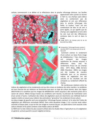 17 |Télédétection optique G é o i n f o r m a t i o n 2 è m e a n n é e
cellules commencent à se déliter et la réflectance dans le proche infrarouge diminue. Les feuilles
apparaissent alors jaunes ou brunes
à l'œil nu. Les champs cyans (bleus
clair) ne contiennent pas de
végétation et ont une réflectance
dans le proche infrarouge très
faible. La couleur "cyan" est une
combinaison de bleu et de vert à
parts égales, ce qui signifie que les
champs sans végétation (c'est-à-dire
les sols nus) ont des réflectances
similaires dans le vert et dans le
rouge.
Image SPOT-2 de champs près du lac de
Berzordf (mai 2005).
Composition 'infrarouge fausses couleurs',
données SPOT-5 de champs près du lac de
Berzordf.
Comment estimer le rendement
d'une culture sur base d'une image
de télédétection ? Des chercheurs
ont comparé des images
satellitaires de champs acquises à
différentes dates avec les
rendements finaux de ces champs
(Idso 1977; Maas, 1988; Serrano
2000; Shanahan 2001). Les images
ont été traitées de manière
habituelle puis un ou plusieurs
indices de végétation ont été
calculés et les résultats ont été
comparés au rendement effectif du
champ.
De nombreuses relations entre les
indices de végétation et les rendements ont pu être mises en évidence de cette manière. Le problème
est que chacune de ces relations ne fonctionne que pour un type de culture donné, dans une région
déterminée et à condition que les images de télédétection soient acquises à des moments précis de la
saison de culture. Même lorsque toutes ces conditions sont réunies, la précision de l'estimation varie
d'une année à l'autre. L'utilisation des indices de végétation seuls est néanmoins une méthode facile et
rapide à mettre en œuvre pour obtenir des estimations "grossières" du rendement d'une culture.
Les deux images de gauche sont une composition 'infrarouge fausses couleurs' et le calcul de l'indice de
végétation par différence normalisée (NDVI). Dans cette deuxième image, il n'y a qu'une seule valeur
associée à chaque pixel, ce qui en fait une image en nuances de gris. Les pixels blancs sont associés à des
valeurs élevées et les pixels sombres à des faibles valeurs de NDVI.
Le NDVI est l'un des indices les plus souvent utilisés dans les études liées à l'agriculture ou à la végétation
en général, surtout quand le couvert végétal est dense.
 