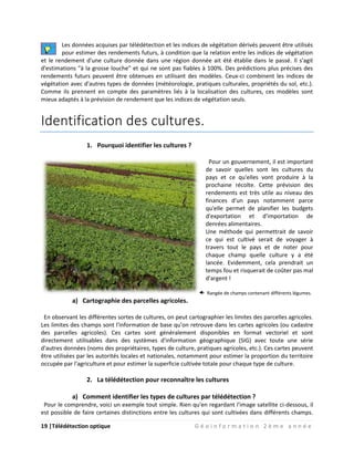 19 |Télédétection optique G é o i n f o r m a t i o n 2 è m e a n n é e
Les données acquises par télédétection et les indices de végétation dérivés peuvent être utilisés
pour estimer des rendements futurs, à condition que la relation entre les indices de végétation
et le rendement d'une culture donnée dans une région donnée ait été établie dans le passé. Il s'agit
d'estimations "à la grosse louche" et qui ne sont pas fiables à 100%. Des prédictions plus précises des
rendements futurs peuvent être obtenues en utilisant des modèles. Ceux-ci combinent les indices de
végétation avec d'autres types de données (météorologie, pratiques culturales, propriétés du sol, etc.).
Comme ils prennent en compte des paramètres liés à la localisation des cultures, ces modèles sont
mieux adaptés à la prévision de rendement que les indices de végétation seuls.
Identification des cultures.
1. Pourquoi identifier les cultures ?
Pour un gouvernement, il est important
de savoir quelles sont les cultures du
pays et ce qu'elles vont produire à la
prochaine récolte. Cette prévision des
rendements est très utile au niveau des
finances d'un pays notamment parce
qu'elle permet de planifier les budgets
d'exportation et d'importation de
denrées alimentaires.
Une méthode qui permettrait de savoir
ce qui est cultivé serait de voyager à
travers tout le pays et de noter pour
chaque champ quelle culture y a été
lancée. Evidemment, cela prendrait un
temps fou et risquerait de coûter pas mal
d'argent !
Rangée de champs contenant différents légumes.
a) Cartographie des parcelles agricoles.
En observant les différentes sortes de cultures, on peut cartographier les limites des parcelles agricoles.
Les limites des champs sont l'information de base qu'on retrouve dans les cartes agricoles (ou cadastre
des parcelles agricoles). Ces cartes sont généralement disponibles en format vectoriel et sont
directement utilisables dans des systèmes d'information géographique (SIG) avec toute une série
d'autres données (noms des propriétaires, types de culture, pratiques agricoles, etc.). Ces cartes peuvent
être utilisées par les autorités locales et nationales, notamment pour estimer la proportion du territoire
occupée par l'agriculture et pour estimer la superficie cultivée totale pour chaque type de culture.
2. La télédétection pour reconnaître les cultures
a) Comment identifier les types de cultures par télédétection ?
Pour le comprendre, voici un exemple tout simple. Rien qu'en regardant l'image satellite ci-dessous, il
est possible de faire certaines distinctions entre les cultures qui sont cultivées dans différents champs.
 