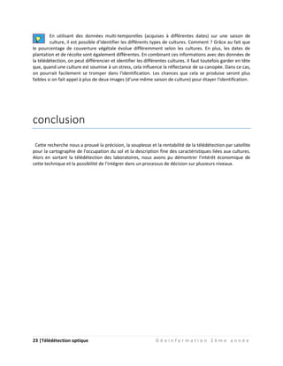 23 |Télédétection optique G é o i n f o r m a t i o n 2 è m e a n n é e
En utilisant des données multi-temporelles (acquises à différentes dates) sur une saison de
culture, il est possible d'identifier les différents types de cultures. Comment ? Grâce au fait que
le pourcentage de couverture végétale évolue différemment selon les cultures. En plus, les dates de
plantation et de récolte sont également différentes. En combinant ces informations avec des données de
la télédétection, on peut différencier et identifier les différentes cultures. Il faut toutefois garder en tête
que, quand une culture est soumise à un stress, cela influence la réflectance de sa canopée. Dans ce cas,
on pourrait facilement se tromper dans l'identification. Les chances que cela se produise seront plus
faibles si on fait appel à plus de deux images (d'une même saison de culture) pour étayer l'identification.
conclusion
Cette recherche nous a prouvé la précision, la souplesse et la rentabilité de la télédétection par satellite
pour la cartographie de l'occupation du sol et la description fine des caractéristiques liées aux cultures.
Alors en sortant la télédétection des laboratoires, nous avons pu démontrer l'intérêt économique de
cette technique et la possibilité de l'intégrer dans un processus de décision sur plusieurs niveaux.
 