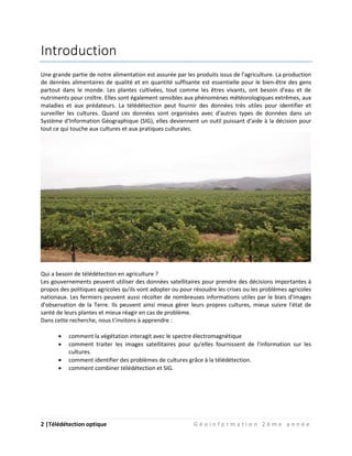2 |Télédétection optique G é o i n f o r m a t i o n 2 è m e a n n é e
Introduction
Une grande partie de notre alimentation est assurée par les produits issus de l'agriculture. La production
de denrées alimentaires de qualité et en quantité suffisante est essentielle pour le bien-être des gens
partout dans le monde. Les plantes cultivées, tout comme les êtres vivants, ont besoin d'eau et de
nutriments pour croître. Elles sont également sensibles aux phénomènes météorologiques extrêmes, aux
maladies et aux prédateurs. La télédétection peut fournir des données très utiles pour identifier et
surveiller les cultures. Quand ces données sont organisées avec d'autres types de données dans un
Système d'Information Géographique (SIG), elles deviennent un outil puissant d'aide à la décision pour
tout ce qui touche aux cultures et aux pratiques culturales.
Qui a besoin de télédétection en agriculture ?
Les gouvernements peuvent utiliser des données satellitaires pour prendre des décisions importantes à
propos des politiques agricoles qu'ils vont adopter ou pour résoudre les crises ou les problèmes agricoles
nationaux. Les fermiers peuvent aussi récolter de nombreuses informations utiles par le biais d'images
d'observation de la Terre. Ils peuvent ainsi mieux gérer leurs propres cultures, mieux suivre l'état de
santé de leurs plantes et mieux réagir en cas de problème.
Dans cette recherche, nous t'invitons à apprendre :
 comment la végétation interagit avec le spectre électromagnétique
 comment traiter les images satellitaires pour qu'elles fournissent de l'information sur les
cultures.
 comment identifier des problèmes de cultures grâce à la télédétection.
 comment combiner télédétection et SIG.
 