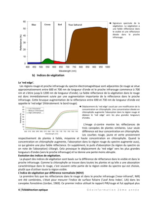 4 |Télédétection optique G é o i n f o r m a t i o n 2 è m e a n n é e
Signature spectrale de la
végétation. La végétation a
une faible réflectance dans
le visible et une réflectance
élevée dans le proche
infrarouge.
b) Indices de végétation
Le 'red edge'.
Les régions rouge et proche infrarouge du spectre électromagnétique sont adjacentes (le rouge se situe
approximativement entre 600 et 700 nm de longueur d'onde et le proche infrarouge commence à 700
nm et s'étire jusqu'à 1200 nm de longueur d'onde). La faible réflectance de la végétation dans le rouge
est donc immédiatement suivie par une augmentation importante de la réflectance dans le proche
infrarouge. Cette brusque augmentation de la réflectance entre 690 et 730 nm de longueur d'onde est
appelée le 'red edge' (littéralement: le bord rouge).
Déplacement du 'red edge' causé par une modification de la
concentration en chlorophylle. Une concentration élevée en
chlorophylle augmente l'absorption dans la région rouge et
déplace le 'red edge' vers les plus grandes longueurs
d'ondes.
L'image ci-contre montre les réflectances de
trois canopées de plantes similaires. Leur seule
différence est leur concentration en chlorophylle.
Les courbes rouge, jaune et verte proviennent
respectivement de plantes à faible, moyenne et haute concentration en chlorophylle. Quand la
concentration en chlorophylle augmente, l'absorption dans la région rouge du spectre augmente aussi,
ce qui génère une plus faible réflectance. En supplément, le puits d'absorption (la région du spectre où
on note de l'absorption) s'élargit. Cela provoque le déplacement du 'red edge' vers les plus grandes
longueurs d'ondes (vers le proche infrarouge) et lui donne une pente moins abrupte.
Evolution des indices de végétation.
La plupart des indices de végétation sont basés sur la différence de réflectance dans le visible et dans le
proche infrarouge. Comme la chlorophylle se trouve dans toutes les plantes et qu'elle a une absorption
caractéristique dans le rouge, c'est souvent cette partie de la région visible du spectre qui est choisie,
plutôt que d'utiliser toute la région visible.
L'indice de végétation par différence normalisée (NDVI)
La première fois que les réflectances dans le rouge et dans le proche infrarouge ('near-infrared', NIR)
ont été combinées, c'était pour mesurer l'indice de surface foliaire ('Leaf Area Index', LAI) dans les
canopées forestières (Jordan, 1969). Ce premier indice utilisait le rapport PIR/rouge et fut appliqué plus
 
