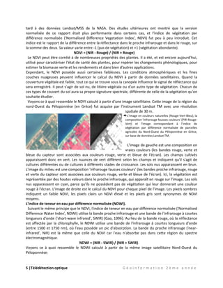 5 |Télédétection optique G é o i n f o r m a t i o n 2 è m e a n n é e
tard à des données Landsat/MSS de la NASA. Des études ultérieures ont montré que la version
normalisée de ce rapport était plus performante dans certains cas, et l'indice de végétation par
différence normalisée ('Normalised Difference Vegetation Index', NDVI) fut peu à peu introduit. Cet
indice est le rapport de la différence entre la réflectance dans le proche infrarouge et dans le rouge, sur
la somme des deux. Sa valeur varie entre -1 (pas de végétation) et +1 (végétation abondante).
NDVI = (NIR - Rouge) / (NIR + Rouge)
Le NDVI peut être corrélé à de nombreuses propriétés des plantes. Il a été, et est encore aujourd'hui,
utilisé pour caractériser l'état de santé des plantes, pour repérer les changements phénologiques, pour
estimer la biomasse verte et les rendements et dans bien d'autres applications.
Cependant, le NDVI possède aussi certaines faiblesses. Les conditions atmosphériques et les fines
couches nuageuses peuvent influencer le calcul du NDVI à partir de données satellitaires. Quand la
couverture végétale est faible, tout ce qui se trouve sous la canopée influence le signal de réflectance qui
sera enregistré. Il peut s'agir de sol nu, de litière végétale ou d'un autre type de végétation. Chacun de
ces types de couvert du sol aura sa propre signature spectrale, différente de celle de la végétation qu'on
souhaite étudier.
Voyons ce à quoi ressemble le NDVI calculé à partir d'une image satellitaire. Cette image de la région du
nord-Ouest du Péloponnèse (en Grèce) fut acquise par l'instrument Landsat TM avec une résolution
spatiale de 30 m.
L'image en couleurs naturelles (Rouge-Vert-Bleu), la
composition 'infrarouge fausses couleurs' (PIR-Rouge-
Vert) et l'image correspondant à l'indice de
végétation par différence normalisée de parcelles
agricoles du Nord-Ouest du Péloponnèse en Grèce,
sur base de données Landsat TM.
L'image de gauche est une composition en
vraies couleurs (les bandes rouge, verte et
bleue du capteur sont associées aux couleurs rouge, verte et bleue de l'écran). Les champs cultivés
apparaissent donc en vert. Les nuances de vert diffèrent selon les champs et indiquent qu'il s'agit de
cultures différentes ou de cultures à différents stades de croissance. Les sols nus apparaissent en brun.
L'image du milieu est une composition 'infrarouge fausses couleurs' (les bandes proche infrarouge, rouge
et verte du capteur sont associées aux couleurs rouge, verte et bleue de l'écran). Ici, la végétation est
représentée par des hautes valeurs dans le proche infrarouge, qui apparaît en rouge sur l'image. Les sols
nus apparaissent en cyan, parce qu'ils ne possèdent pas de végétation qui leur donnerait une couleur
rouge à l'écran. L'image de droite est le calcul du NDVI pour chaque pixel de l'image. Les pixels sombres
indiquent un faible NDVI, les pixels clairs un NDVI élevé et les pixels gris sont synonymes de NDVI
moyens.
L'indice de teneur en eau par différence normalisée (NDWI).
Suivant le même principe que le NDVI, l'indice de teneur en eau par différence normalisée ('Normalised
Difference Water Index', NDWI) utilise la bande proche infrarouge et une bande de l'infrarouge à courtes
longueurs d'onde ('short-wave infrared', SWIR) (Gao, 1996). Au lieu de la bande rouge, où la réflectance
est affectée par la chlorophylle, le NDWI utilise une bande de l'infrarouge à courtes longueurs d'onde
(entre 1500 et 1750 nm), où l'eau possède un pic d'absorption. La bande du proche infrarouge ('near-
infrared', NIR) est la même que celle du NDVI car l'eau n'absorbe pas dans cette région du spectre
électromagnétique.
NDWI = (NIR - SWIR) / (NIR + SWIR).
Voyons ce à quoi ressemble le NDWI calculé à partir de la même image satellitaire Nord-Ouest du
Péloponnèse:
 