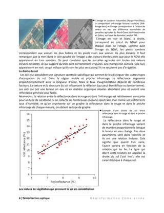 6 |Télédétection optique G é o i n f o r m a t i o n 2 è m e a n n é e
L'image en couleurs naturelles (Rouge-Vert-Bleu),
la composition 'infrarouge fausses couleurs' (PIR-
Rouge-Vert) et l'image correspondant à l'indice de
teneur en eau par différence normalisée de
parcelles agricoles du Nord-Ouest du Péloponnèse
en Grèce, sur base de données Landsat TM.
L'image en noir et blanc, à droite,
correspond au calcul du NDWI pour
chaque pixel de l'image. Comme avec
l'image du NDVI, les pixels sombres
correspondent aux valeurs les plus faibles et les pixels clairs aux valeurs les plus élevées. Il faut
remarquer que la mer (dans le coin gauche de l'image) a des valeurs élevées alors que pour le NDVI elle
apparaissait en tons sombres. On peut constater que les parcelles agricoles ont toutes des valeurs
élevées de NDWI, ce qui suggère qu'elles sont correctement irriguées. Les champs non cultivés (sols nus)
apparaissent en noir, ce qui indique qu'ils sont les plus secs puisqu'ils ne reçoivent pas d'irrigation.
La droite du sol
Les sols nus possèdent une signature spectrale spécifique qui permet de les distinguer des autres types
d'occupation du sol. Dans la région visible et proche infrarouge, la réflectance augmente
proportionnellement avec la longueur d'onde. Mais le taux d'augmentation dépend de nombreux
facteurs. La texture et la structure du sol influencent la réflexion (qui peut être diffuse ou lambertienne).
Les sols qui ont une teneur en eau et en matière organique élevées absorbent plus et auront une
réflectance générale plus faible.
Néanmoins, la relation entre la réflectance dans le rouge et dans l'infrarouge est relativement constante
pour un type de sol donné. Si on collecte de nombreuses mesures spectrales d'un même sol, à différents
taux d'humidité, et qu'on représente sur un graphe la réflectance dans le rouge et dans le proche
infrarouge de chaque mesure, on obtient ce type de graphe:
Exemple d'une droite de sol entre
réflectance dans le rouge et dans le proche
infrarouge.
La réflectance dans le rouge et
dans le proche infrarouge varient
de manière proportionnelle lorsque
la teneur en eau change. Ces deux
paramètres sont donc corrélés et
ils ont une relation linéaire. Cela
signifie que quand l'un varie,
l'autre variera en fonction de la
relation qui les lie. La ligne qui
décrit cette relation est appelée la
droite du sol ('soil line'), elle est
caractéristique à chaque sol.
Les indices de végétation qui prennent le sol en considération
 