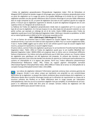 7 |Télédétection optique G é o i n f o r m a t i o n 2 è m e a n n é e
L'indice de végétation perpendiculaire ('Perpendicular Vegetation Index', PVI) de Richardson et
Wiegand (1977) utilisait les bandes rouges et infrarouges pour calculer la distance perpendiculaire entre
un point de végétation sur le nuage de points d'un graphe NIR/Rouge et la droite du sol. Comme la
végétation possède une plus grande réflectance dans le proche infrarouge et une plus faible réflectance
dans le rouge comparée au sol, un point de végétation sera dans le coin supérieur gauche du nuage de
points. A mesure que la végétation augmente en densité, le point de végétation bougerait vers le coin
supérieur droit, en s'éloignant de la droite du sol.
La faiblesse de l'indice de végétation perpendiculaire réside dans la supposition qu'il n'y a qu'un seul
type de sol sous la végétation. Ce n'est pas toujours le cas, deux types de sols peuvent coexister sur une
petite surface, par exemple un mélange de sol et de roche. Huete (1988) proposa alors l'indice de
végétation ajusté pour le sol ('Soil-Adjusted Vegetation Index', SAVI) pour résoudre ce problème. Le SAVI
est un indice hybride entre le NDVI et le PVI. Sa formule ressemble au PVI:
SAVI = ((NIR-Rouge) / (NIR+Rouge+L)) * (1+L).
"L" est un facteur de correction dont la valeur dépend du couvert végétal. Pour un couvert végétal
totalement fermé, il vaut zéro et le SAVI est alors équivalent au NDVI. Pour un couvert végétal très faible,
il vaut 1. Huete (1988) suggéra que la valeur de 0.5 soit utilisée quand le type de couvert végétal était
inconnu, puisque 0.5 représente un couvert végétal moyen.
D'autres indices, comme l'indice de végétation ajusté pour le sol transformé ('Transformed Soil-Adjusted
Vegetation Index', TSAVI; 1991) et l'indice de végétation ajusté pour le sol modifié ('Modified Soil-
Adjusted Vegetation Index', MSAVI;1994) ont progressé dans la même voie en introduisant différents
facteurs d'ajustement. Ces indices sont plus performants que le SAVI dans certains cas. D'autres indices
de végétation plus spécifiques ont été également été proposés. Ils utilisent des données à haute
résolution spectrale (c'est-à-dire des bandes très étroites du spectre) et s'intéressent particulièrement au
contenu en chlorophylle et à la vigueur des plantes. Parmi eux, l'indice réflectance photochimique
('Photochemical Reflectance Index', PRI), l'indice du rapport pigment chlorophylle normalisé
('Normalised Pigment Chlorophyll Ratio Index', NPCI;1994) et l'indice de la teneur en chlorophylle de la
canopée ('Canopy Chlorophyll Content Index', CCCI;2000).
Les indices de végétation réduisent l'information spectrale contenue dans certaines gammes de
longueur d'onde à une valeur unique qui représente une propriété ou une caractéristique
particulière de la végétation. La plupart des indices combinent deux caractéristiques de la végétation: sa
réflectance élevée dans le proche infrarouge (causée par la réfraction du rayonnement au niveau de la
structure cellulaire des feuilles) et sa faible réflectance dans le rouge (causée par l'absorption
chlorophyllienne). Dans les cas où la couverture végétale n'est pas complète, la contribution du sol sous-
jacent à la réflectance totale doit être prise en compte. Certains indices de végétation ont été
spécialement définis pour pouvoir traiter ces cas.
 