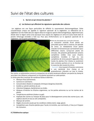 8 |Télédétection optique G é o i n f o r m a t i o n 2 è m e a n n é e
Suivi de l'état des cultures
1. Qu'est-ce qui stresse les plantes ?
a) Les facteurs qui affectent les signatures spectrales des cultures
Les végétaux ont une façon particulière de réfléchir le rayonnement électromagnétique. Cette
caractéristique unique est appelée la 'signature spectrale' de la végétation. La réflectance de la
végétation est très faible dans les régions bleue et rouge du spectre électromagnétique, légèrement plus
élevée dans la région verte (c'est pourquoi nous voyons les végétaux en vert) et la plus haute dans le
proche infrarouge (invisible à l'œil nu). Pour plus d'informations sur la signature spectrale de la
végétation, voir la partie précédente !
Perte de chlorophylle dans une feuille (chlorose).
La croissance normale d'une plante est
perturbée quand celle-ci traverse une période
de stress. Le métabolisme d'une plante
stressée ne fonctionne pas correctement pour
différentes raisons. Lorsqu'une plante est
stressée, elle présente généralement certains
symptômes visibles mais aussi d'autres
symptômes invisibles à l'œil nu. Les
symptômes de stress peuvent apparaître chez
toutes les plantes d'un champ ou seulement
dans certaines portions et ce, en fonction de
la cause (ou des causes) du stress.
Exemple : Une invasion d'insectes commence
à une extrémité d'un champ et va
graduellement s'étendre sur tout le champ.
Par contre, un phénomène comme la compaction du sol peut seulement affecter une partie du champ et
aura donc une influence uniquement sur les plantes poussant sur cette portion.
Le stress peut être causé par de nombreux facteurs externes :
 Manque d'eau (sécheresse).
 Carence en nutriments.
 Concentration élevée en composés chimiques dangereux (toxicité).
 Acidité ou salinité extrêmes du sol.
 Infections fongiques, bactériennes ou virales.
 Attaques d'insectes ou d'autres organismes, sur les parties aériennes ou sur les racines de la
plante.
 Températures extrêmes (chaleur ou gel).
 Asphyxie des racines ou manque de place pour le développement correct des racines (p.ex. sols
argileux saturés en eau ou sols compactés).
 Manque de lumière.
 Dégâts structurels causés par les conditions météos (vent, neige, glace).
 Compétition avec d'autres plantes pour l'accès à la lumière, aux nutriments, à l'eau ou à l'espace
de croissance.
 