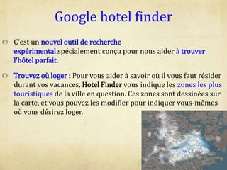 Google hotel finder
C’est un nouvel outil de recherche
expérimental spécialement conçu pour nous aider à trouver
l’hôtel parfait.
Trouvez où loger : Pour vous aider à savoir où il vous faut résider
durant vos vacances, Hotel Finder vous indique les zones les plus
touristiques de la ville en question. Ces zones sont dessinées sur
la carte, et vous pouvez les modifier pour indiquer vous-mêmes
où vous désirez loger.
 