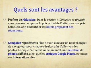 Quels sont les avantages ?
Profitez de réduction : Dans la section « Compare to typical« ,
vous pourrez comparer le prix actuel de l’hôtel avec ses prix
habituels, afin d’identifier les hôtels proposant des
réductions.
Comparez rapidement : Plus besoin d’ouvrir un nouvel onglet
de navigateur pour chaque résultat afin d’aller voir les
photos. Lorsque l’on sélectionne un hôtel, une sélection de
photos s‘affiche, ainsi que les critiques Google Places, et toutes
ses informations clés.
 