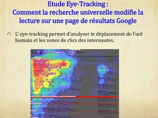 Etude Eye-Tracking :
Comment la recherche universelle modifie la
lecture sur une page de résultats Google
L’ eye-tracking permet d’analyser le déplacement de l’œil
humain et les zones de clics des internautes.
 