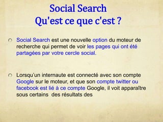 Social Search
Qu'est ce que c'est ?
Social Search est une nouvelle option du moteur de
recherche qui permet de voir les pages qui ont été
partagées par votre cercle social.
Lorsqu’un internaute est connecté avec son compte
Google sur le moteur, et que son compte twitter ou
facebook est lié à ce compte Google, il voit apparaître
sous certains des résultats des
 