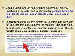 Google Social Search ne prend pas seulement Twitter &
Facebook en compte mais également les contacts Gmail, les
flux RSS de Google Reader, Google Buzz, FriendFeed et
Flickr.
Le fonctionnement est très simple : si un internaute connecté
fait une recherche et que parmi les résultats, une page a été
partagée par un contact, une mention apparaît sous l’URL du
résultat comme sur la capture d’écran ci-dessous :
 