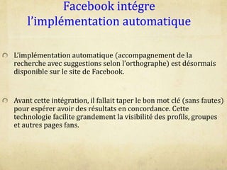 Facebook intégre
l’implémentation automatique
L’implémentation automatique (accompagnement de la
recherche avec suggestions selon l’orthographe) est désormais
disponible sur le site de Facebook.
Avant cette intégration, il fallait taper le bon mot clé (sans fautes)
pour espérer avoir des résultats en concordance. Cette
technologie facilite grandement la visibilité des profils, groupes
et autres pages fans.
 