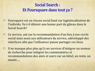 Social Search :
Et Foursquare dans tout ça ?
Foursquare est un réseau social basé sur lagéolocalisation de
l’individu. Va-t-il détenir une bonne part du gâteau dans le
Social Search?
Ce service, axé sur la recommandation d’un lieu à son cercle
social mais aussi aux utilisateurs du service, adéveloppé des
interfaces afin que l’utilisateur puisse partager ces lieux
Il ne manque plus plus qu’à ces services d’intégrer un moteur
de recherche pour intégrer les commentaires et
recommandations des amis et users sur un hôtel, un resto, un
musée….
 