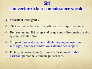 Siri,
l'ouverture à la reconnaissance vocale
« Un assistant intelligent »
Siri vous aide dans votre quotidien sur simple demande.
Non seulement Siri comprend ce que vous dites, mais aussi ce
que vous voulez dire.
Siri peut passer des appels téléphoniques, envoyer des
messages, fixer des rendez-vous, définir des rappels.
En fait, Siri vous répond, comme le ferait un véritable
assistant personnel et même plus encore.
 