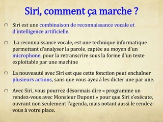 Siri, comment ça marche ?
Siri est une combinaison de reconnaissance vocale et
d’intelligence artificielle.
La reconnaissance vocale, est une technique informatique
permettant d’analyser la parole, captée au moyen d’un
microphone, pour la retranscrire sous la forme d’un texte
exploitable par une machine
La nouveauté avec Siri est que cette fonction peut enchaîner
plusieurs actions, sans que vous ayez à les dicter une par une.
Avec Siri, vous pourrez désormais dire « programme un
rendez-vous avec Monsieur Dupont » pour que Siri s’exécute,
ouvrant non seulement l’agenda, mais notant aussi le rendez-
vous à votre place.
 