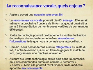 La reconnaissance vocale, quels enjeux ?
Apple a ouvert une nouvelle voie avec Siri.
La reconnaissance vocale pourrait bientôt émerger. Elle serait
même « la prochaine frontière de l’informatique, et ouvrirait la
porte à l’interprétation de nombreuses variétés de commandes
différentes.
Cette technologie pourrait profondément modifier l’utilisation
domestique des ordinateurs, et même révolutionner
l’informatique telle que nous la connaissons aujourd’hui. »
Demain, nous demanderons à notre réfrigérateur s’il reste du
lait, à notre télévision qui est en train de gagner le match de
foot, programmer une machine à laver, etc.
Aujourd’hui, cette technologie existe déjà dans l’automobile,
pour des commandes primaires comme « démarrer »,
« arrêter ». Mais elle pourrait révolutionner l’aide médicale
apportée aux non-voyants.
 