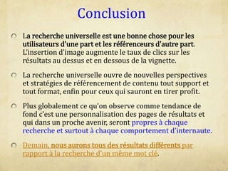 Conclusion
La recherche universelle est une bonne chose pour les
utilisateurs d’une part et les référenceurs d’autre part.
L’insertion d’image augmente le taux de clics sur les
résultats au dessus et en dessous de la vignette.
La recherche universelle ouvre de nouvelles perspectives
et stratégies de référencement de contenu tout support et
tout format, enfin pour ceux qui sauront en tirer profit.
Plus globalement ce qu’on observe comme tendance de
fond c’est une personnalisation des pages de résultats et
qui dans un proche avenir, seront propres à chaque
recherche et surtout à chaque comportement d’internaute.
Demain, nous aurons tous des résultats différents par
rapport à la recherche d’un même mot clé.
 