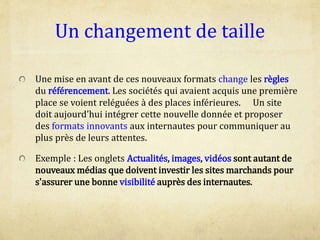 Un changement de taille
Une mise en avant de ces nouveaux formats change les règles
du référencement. Les sociétés qui avaient acquis une première
place se voient reléguées à des places inférieures. Un site
doit aujourd'hui intégrer cette nouvelle donnée et proposer
des formats innovants aux internautes pour communiquer au
plus près de leurs attentes.
Exemple : Les onglets Actualités, images, vidéos sont autant de
nouveaux médias que doivent investir les sites marchands pour
s'assurer une bonne visibilité auprès des internautes.
 