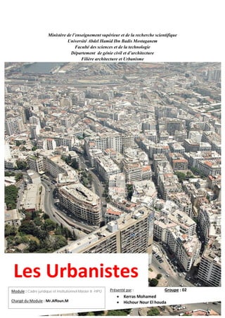 Ministère de l’enseignement supérieur et de la recherche scientifique
Université Abdel Hamid Ibn Badis Mostaganem
Faculté des sciences et de la technologie
Département de génie civil et d’architecture
Filière architecture et Urbanisme
Les Urbanistes
Présenté par : Groupe : 02
• Kerras Mohamed
• Hichour Nour El houda
Module : Cadre juridique et institutionnel-Master II -HPU
Chargé du Module : Mr.Affoun.M
 