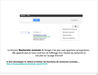 La fonction Recherche avancée de Google n’est plus aussi apparente qu’auparavant...
      Elle apparaît dans le menu outil lors de l’afﬁchage d’un résultat de recherche et
                               non plus sur sa page d’accueil

Il faut développer le réflexe d’utiliser les fonctions de recherche avancée...
http://www.google.ca/advanced_search?hl=fr




                                                                                          14
 
